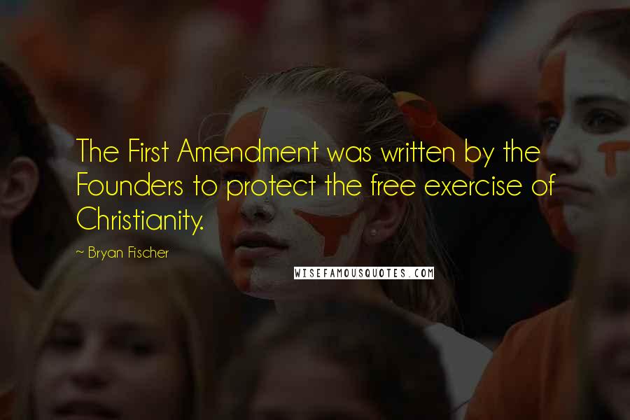 Bryan Fischer Quotes: The First Amendment was written by the Founders to protect the free exercise of Christianity.