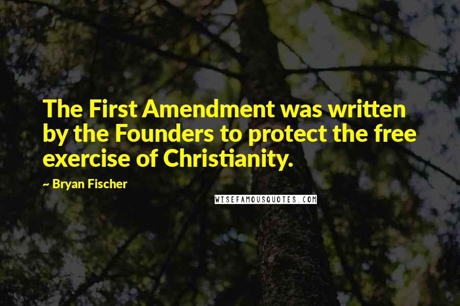 Bryan Fischer Quotes: The First Amendment was written by the Founders to protect the free exercise of Christianity.