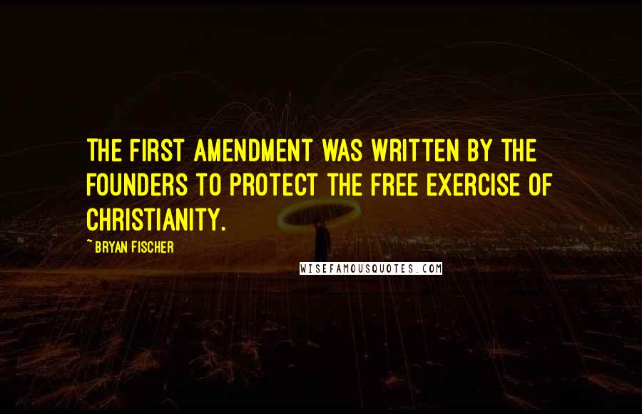 Bryan Fischer Quotes: The First Amendment was written by the Founders to protect the free exercise of Christianity.