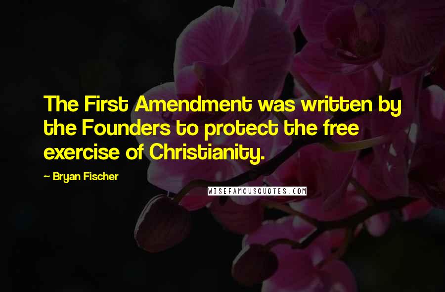 Bryan Fischer Quotes: The First Amendment was written by the Founders to protect the free exercise of Christianity.