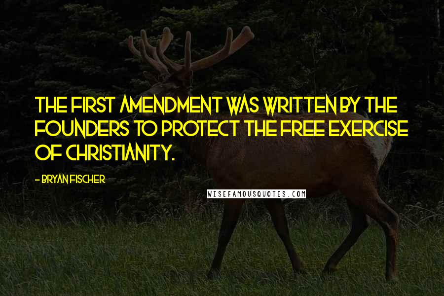 Bryan Fischer Quotes: The First Amendment was written by the Founders to protect the free exercise of Christianity.