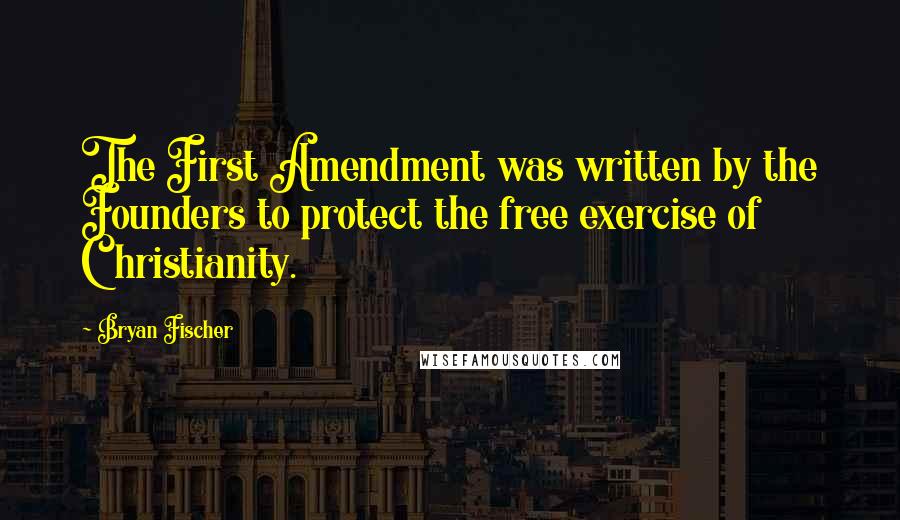 Bryan Fischer Quotes: The First Amendment was written by the Founders to protect the free exercise of Christianity.