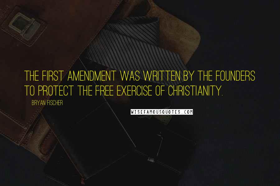 Bryan Fischer Quotes: The First Amendment was written by the Founders to protect the free exercise of Christianity.