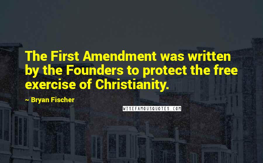 Bryan Fischer Quotes: The First Amendment was written by the Founders to protect the free exercise of Christianity.