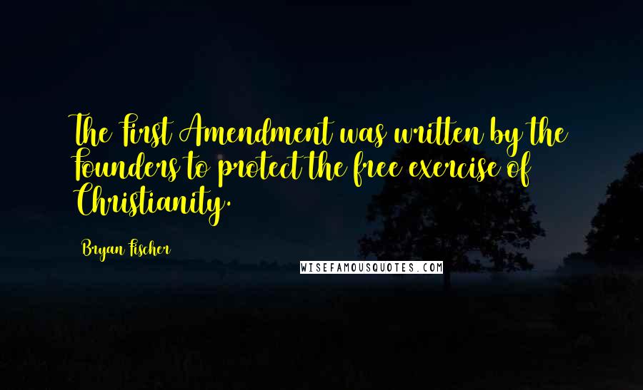 Bryan Fischer Quotes: The First Amendment was written by the Founders to protect the free exercise of Christianity.