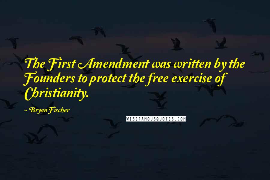 Bryan Fischer Quotes: The First Amendment was written by the Founders to protect the free exercise of Christianity.