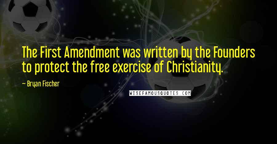 Bryan Fischer Quotes: The First Amendment was written by the Founders to protect the free exercise of Christianity.