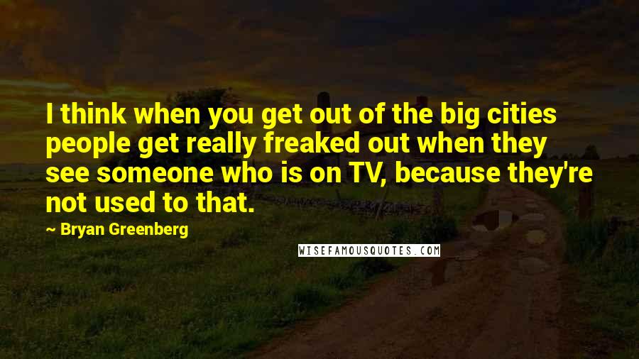 Bryan Greenberg Quotes: I think when you get out of the big cities people get really freaked out when they see someone who is on TV, because they're not used to that.