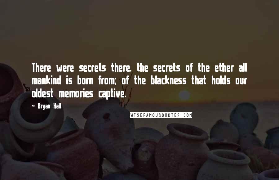 Bryan Hall Quotes: There were secrets there, the secrets of the ether all mankind is born from; of the blackness that holds our oldest memories captive.