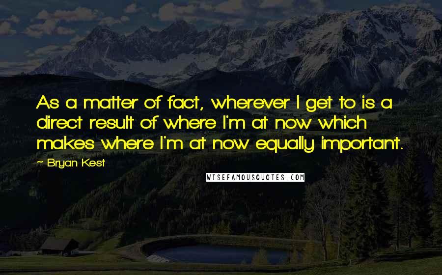 Bryan Kest Quotes: As a matter of fact, wherever I get to is a direct result of where I'm at now which makes where I'm at now equally important.
