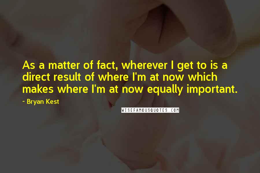 Bryan Kest Quotes: As a matter of fact, wherever I get to is a direct result of where I'm at now which makes where I'm at now equally important.