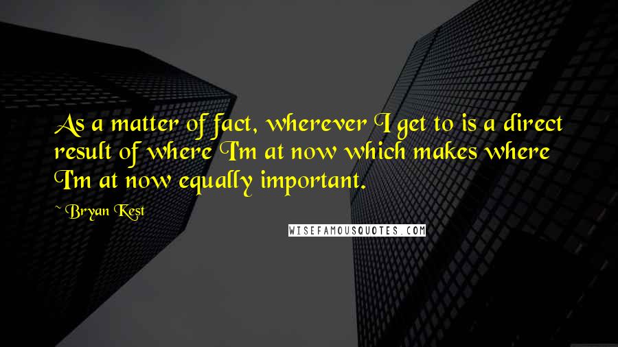 Bryan Kest Quotes: As a matter of fact, wherever I get to is a direct result of where I'm at now which makes where I'm at now equally important.