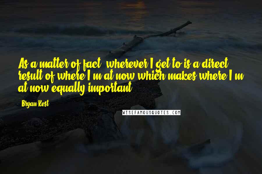 Bryan Kest Quotes: As a matter of fact, wherever I get to is a direct result of where I'm at now which makes where I'm at now equally important.