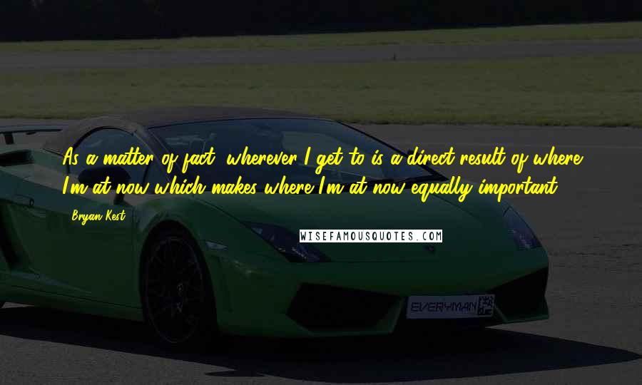 Bryan Kest Quotes: As a matter of fact, wherever I get to is a direct result of where I'm at now which makes where I'm at now equally important.