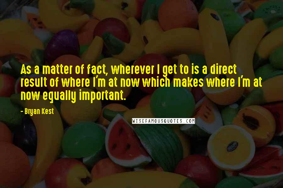 Bryan Kest Quotes: As a matter of fact, wherever I get to is a direct result of where I'm at now which makes where I'm at now equally important.