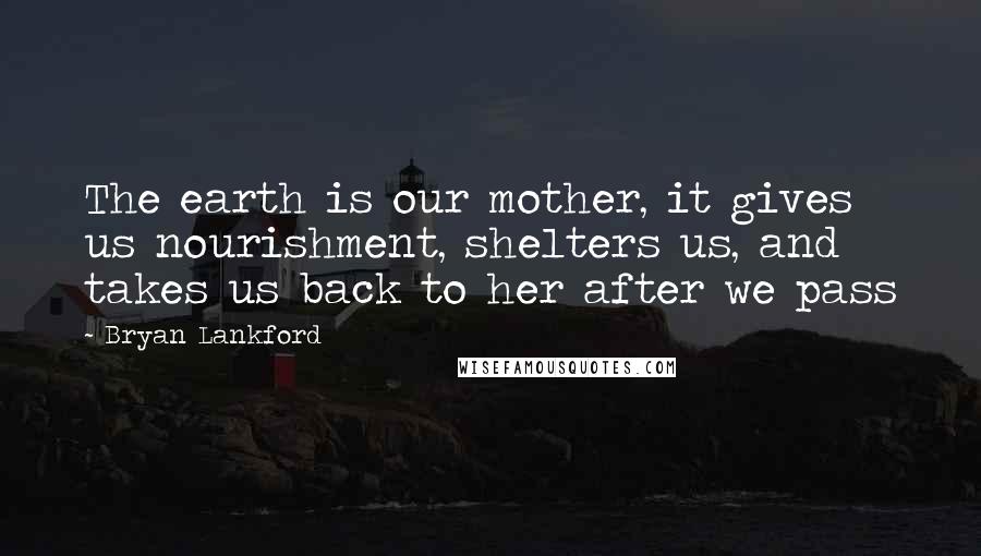 Bryan Lankford Quotes: The earth is our mother, it gives us nourishment, shelters us, and takes us back to her after we pass