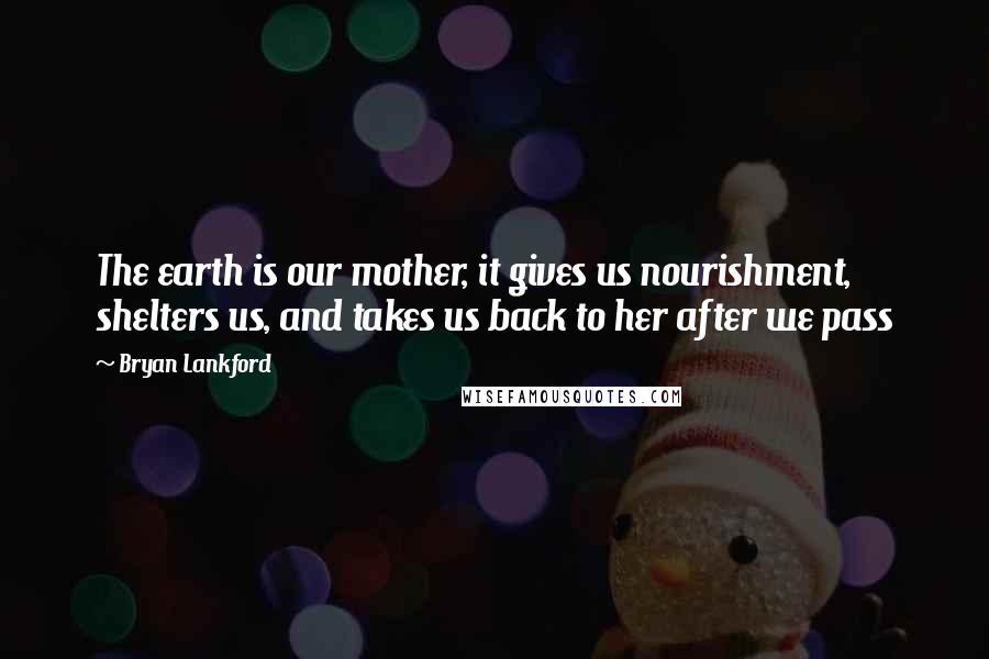 Bryan Lankford Quotes: The earth is our mother, it gives us nourishment, shelters us, and takes us back to her after we pass