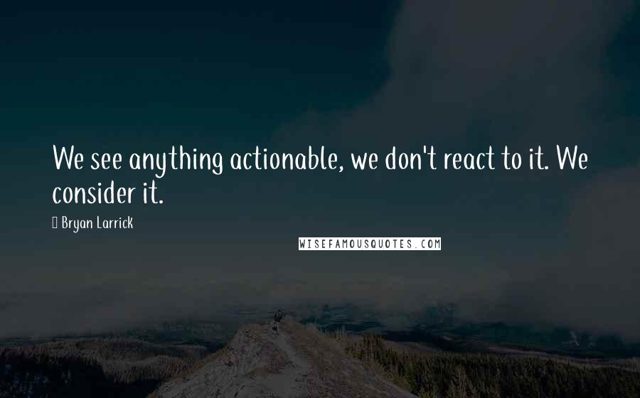 Bryan Larrick Quotes: We see anything actionable, we don't react to it. We consider it.