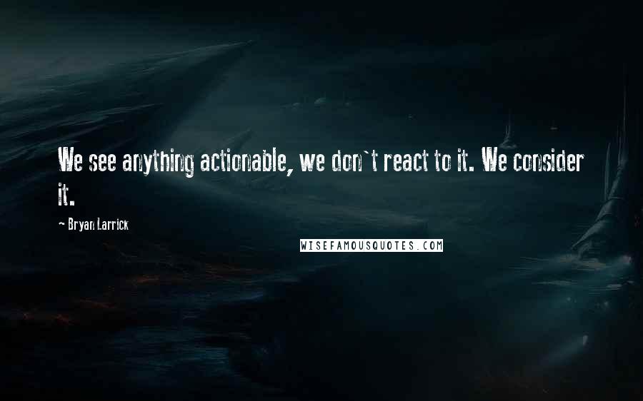 Bryan Larrick Quotes: We see anything actionable, we don't react to it. We consider it.
