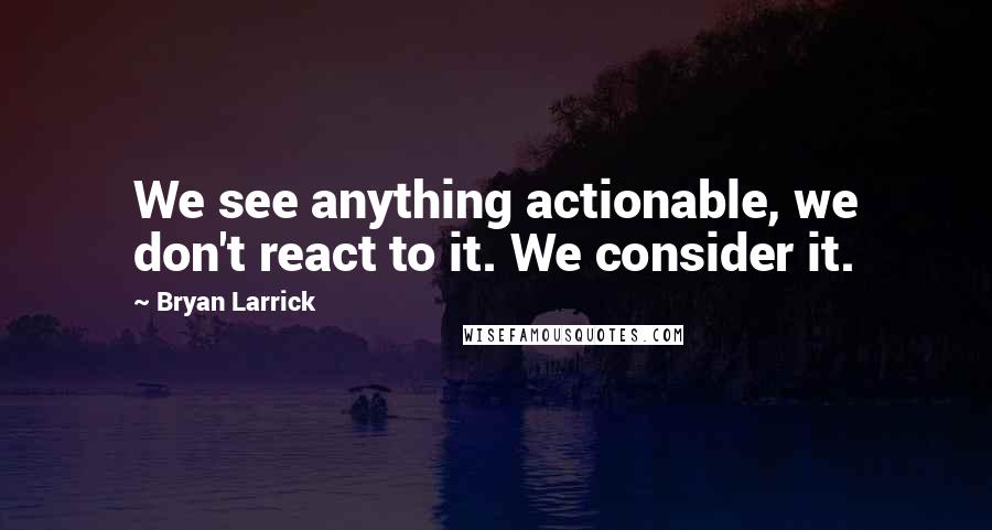 Bryan Larrick Quotes: We see anything actionable, we don't react to it. We consider it.