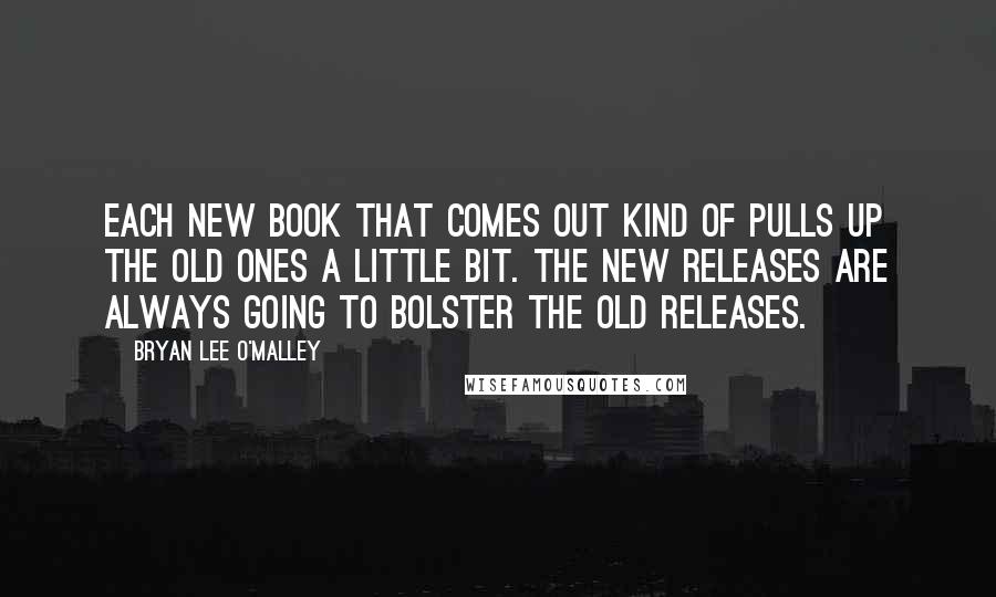 Bryan Lee O'Malley Quotes: Each new book that comes out kind of pulls up the old ones a little bit. The new releases are always going to bolster the old releases.