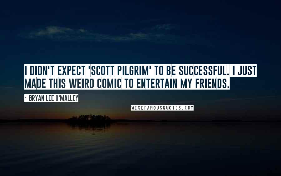 Bryan Lee O'Malley Quotes: I didn't expect 'Scott Pilgrim' to be successful. I just made this weird comic to entertain my friends.