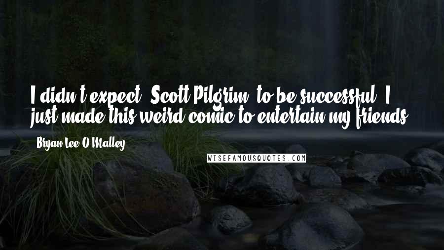 Bryan Lee O'Malley Quotes: I didn't expect 'Scott Pilgrim' to be successful. I just made this weird comic to entertain my friends.