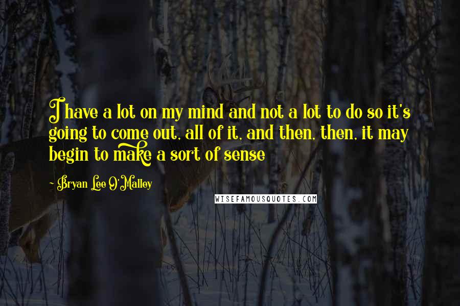 Bryan Lee O'Malley Quotes: I have a lot on my mind and not a lot to do so it's going to come out, all of it, and then, then, it may begin to make a sort of sense