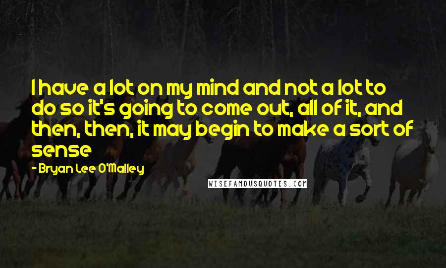 Bryan Lee O'Malley Quotes: I have a lot on my mind and not a lot to do so it's going to come out, all of it, and then, then, it may begin to make a sort of sense