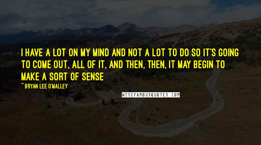 Bryan Lee O'Malley Quotes: I have a lot on my mind and not a lot to do so it's going to come out, all of it, and then, then, it may begin to make a sort of sense