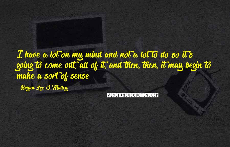 Bryan Lee O'Malley Quotes: I have a lot on my mind and not a lot to do so it's going to come out, all of it, and then, then, it may begin to make a sort of sense