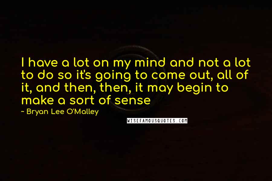Bryan Lee O'Malley Quotes: I have a lot on my mind and not a lot to do so it's going to come out, all of it, and then, then, it may begin to make a sort of sense