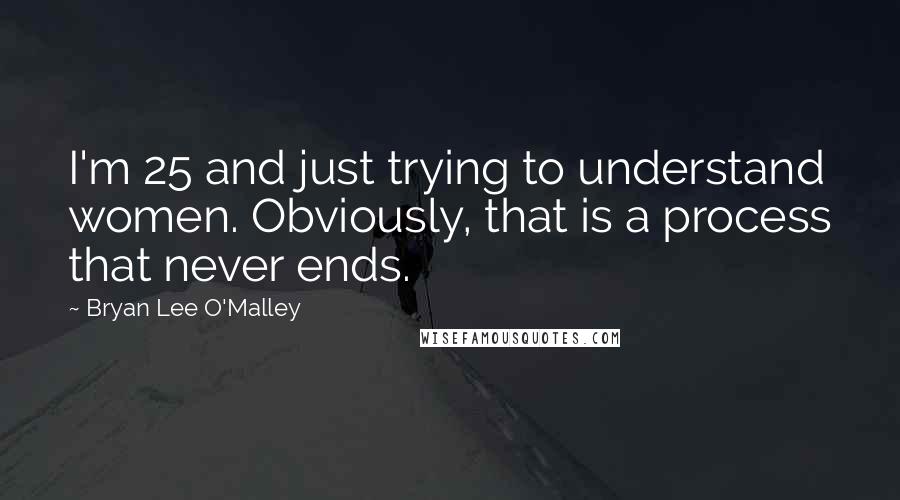 Bryan Lee O'Malley Quotes: I'm 25 and just trying to understand women. Obviously, that is a process that never ends.