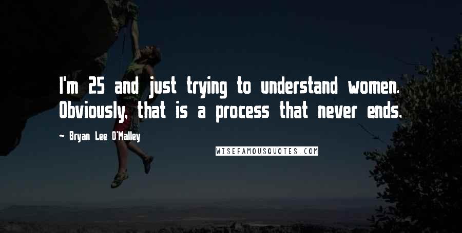 Bryan Lee O'Malley Quotes: I'm 25 and just trying to understand women. Obviously, that is a process that never ends.
