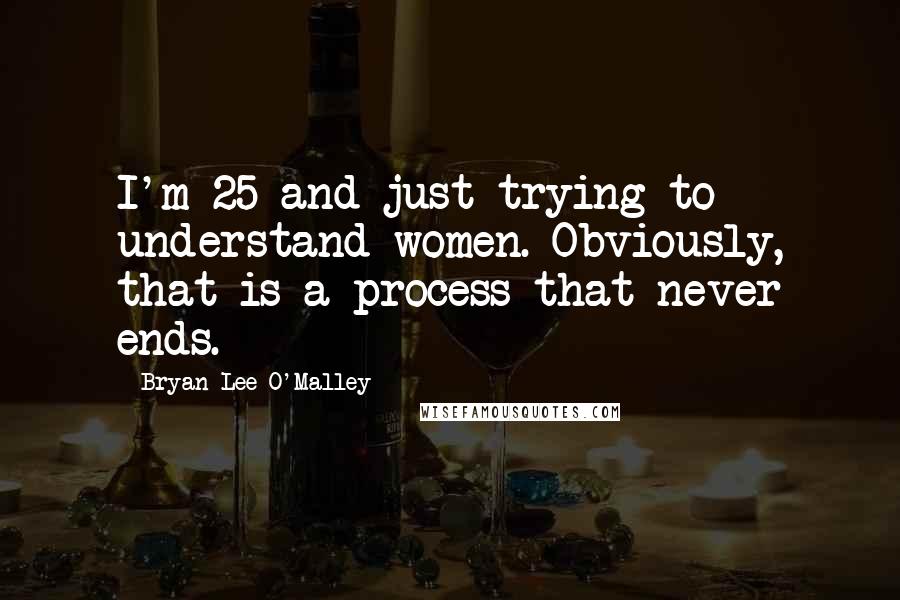 Bryan Lee O'Malley Quotes: I'm 25 and just trying to understand women. Obviously, that is a process that never ends.