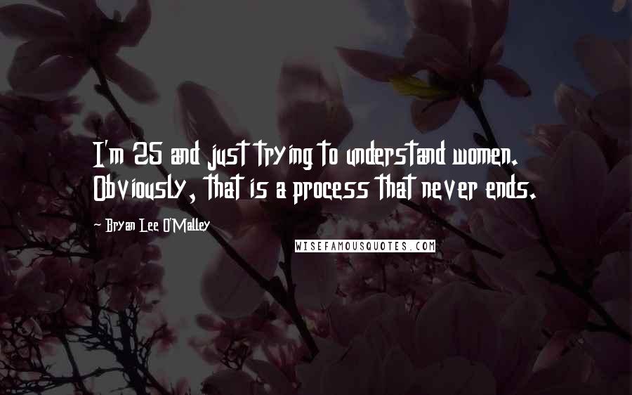 Bryan Lee O'Malley Quotes: I'm 25 and just trying to understand women. Obviously, that is a process that never ends.