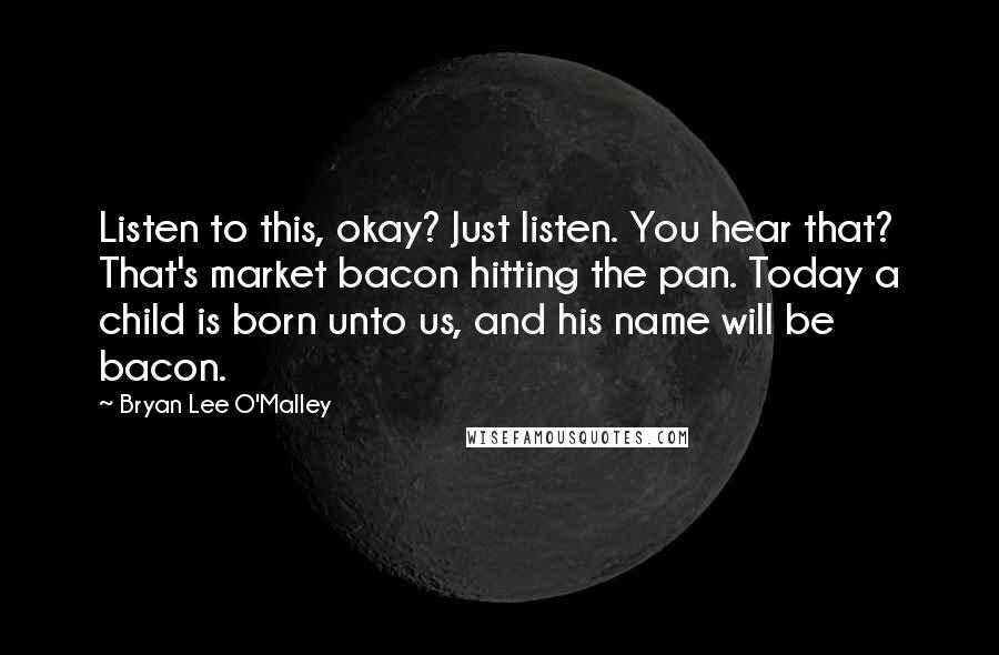 Bryan Lee O'Malley Quotes: Listen to this, okay? Just listen. You hear that? That's market bacon hitting the pan. Today a child is born unto us, and his name will be bacon.