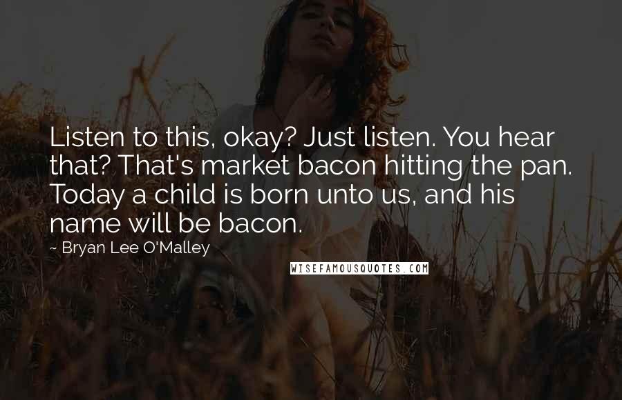 Bryan Lee O'Malley Quotes: Listen to this, okay? Just listen. You hear that? That's market bacon hitting the pan. Today a child is born unto us, and his name will be bacon.