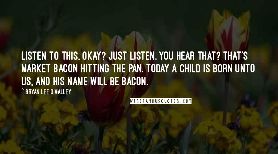 Bryan Lee O'Malley Quotes: Listen to this, okay? Just listen. You hear that? That's market bacon hitting the pan. Today a child is born unto us, and his name will be bacon.