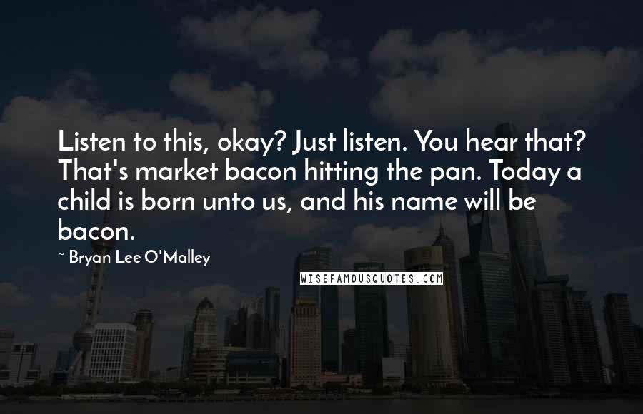 Bryan Lee O'Malley Quotes: Listen to this, okay? Just listen. You hear that? That's market bacon hitting the pan. Today a child is born unto us, and his name will be bacon.