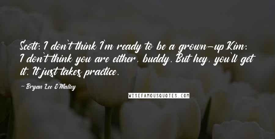 Bryan Lee O'Malley Quotes: Scott: I don't think I'm ready to be a grown-up.Kim: I don't think you are either, buddy. But hey, you'll get it. It just takes practice.