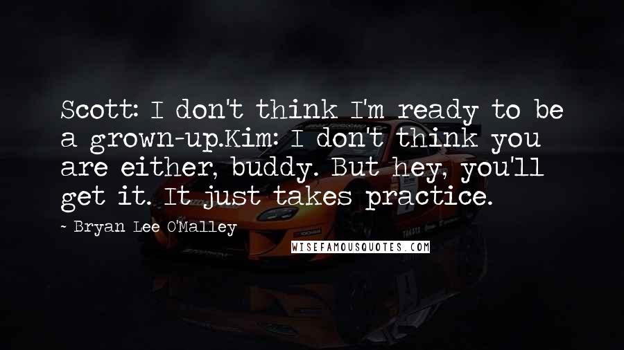 Bryan Lee O'Malley Quotes: Scott: I don't think I'm ready to be a grown-up.Kim: I don't think you are either, buddy. But hey, you'll get it. It just takes practice.