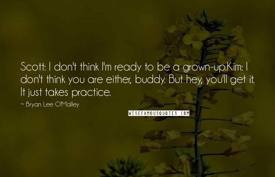 Bryan Lee O'Malley Quotes: Scott: I don't think I'm ready to be a grown-up.Kim: I don't think you are either, buddy. But hey, you'll get it. It just takes practice.