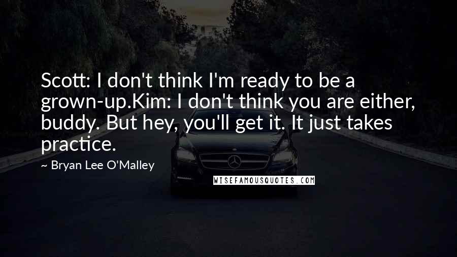 Bryan Lee O'Malley Quotes: Scott: I don't think I'm ready to be a grown-up.Kim: I don't think you are either, buddy. But hey, you'll get it. It just takes practice.