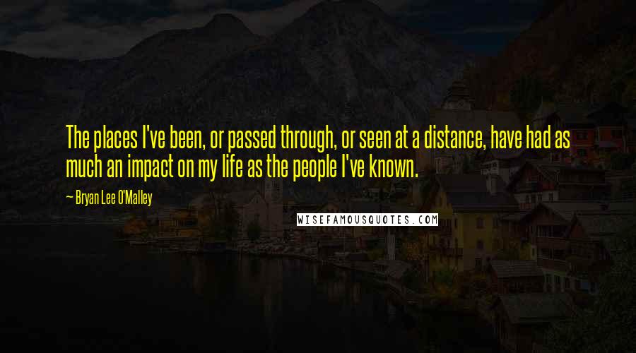 Bryan Lee O'Malley Quotes: The places I've been, or passed through, or seen at a distance, have had as much an impact on my life as the people I've known.