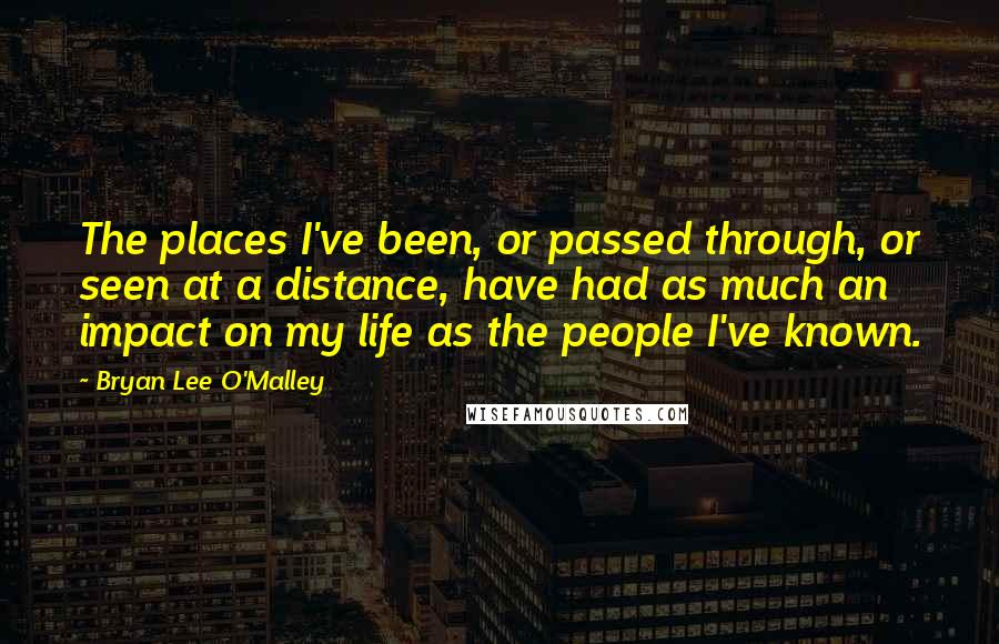 Bryan Lee O'Malley Quotes: The places I've been, or passed through, or seen at a distance, have had as much an impact on my life as the people I've known.