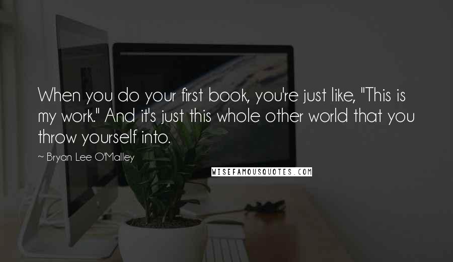 Bryan Lee O'Malley Quotes: When you do your first book, you're just like, "This is my work." And it's just this whole other world that you throw yourself into.