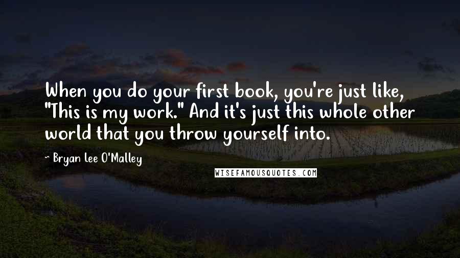 Bryan Lee O'Malley Quotes: When you do your first book, you're just like, "This is my work." And it's just this whole other world that you throw yourself into.