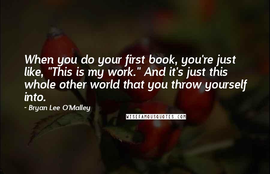 Bryan Lee O'Malley Quotes: When you do your first book, you're just like, "This is my work." And it's just this whole other world that you throw yourself into.