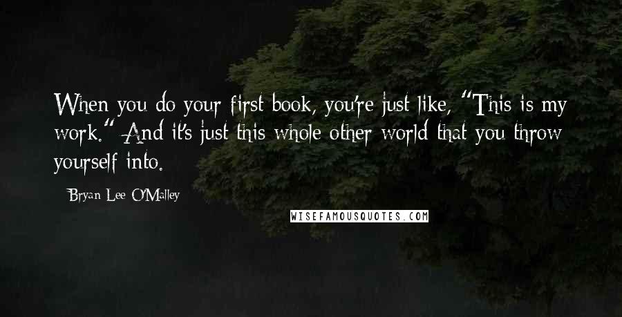 Bryan Lee O'Malley Quotes: When you do your first book, you're just like, "This is my work." And it's just this whole other world that you throw yourself into.